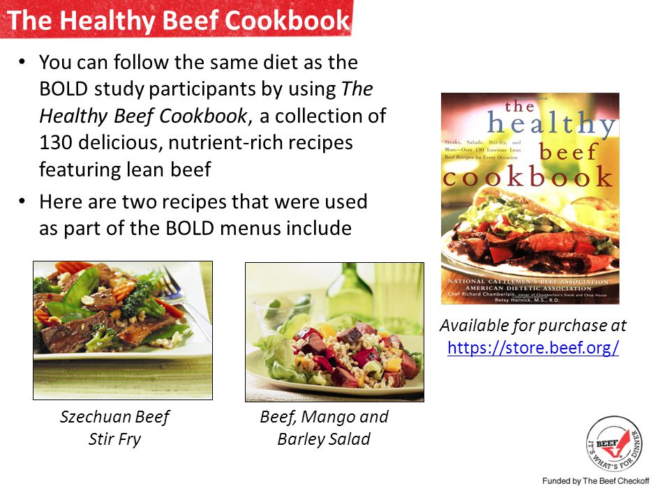 The Healthy Beef Cookbook You can follow the same diet as the BOLD study participants by using The Healthy Beef Cookbook, a collection of 130 delicious, nutrient-rich recipes featuring lean beef Here are two recipes that were used as part of the BOLD menus include Szechuan Beef Stir Fry Beef, Mango and Barley Salad Available for purchase at
