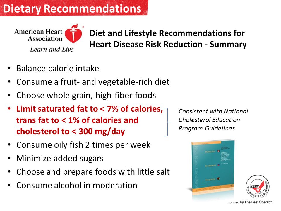Dietary Recommendations Balance calorie intake Consume a fruit- and vegetable-rich diet Choose whole grain, high-fiber foods Limit saturated fat to < 7% of calories, trans fat to < 1% of calories and cholesterol to < 300 mg/day Consume oily fish 2 times per week Minimize added sugars Choose and prepare foods with little salt Consume alcohol in moderation Diet and Lifestyle Recommendations for Heart Disease Risk Reduction - Summary Consistent with National Cholesterol Education Program Guidelines