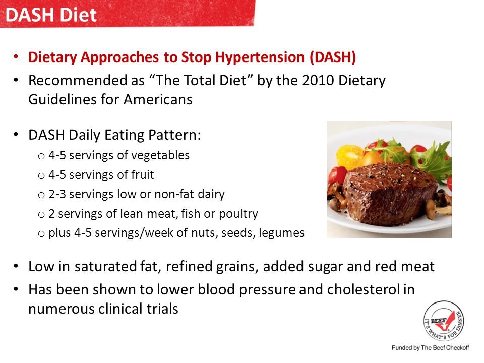 DASH Diet Dietary Approaches to Stop Hypertension (DASH) Recommended as The Total Diet by the 2010 Dietary Guidelines for Americans DASH Daily Eating Pattern: o 4-5 servings of vegetables o 4-5 servings of fruit o 2-3 servings low or non-fat dairy o 2 servings of lean meat, fish or poultry o plus 4-5 servings/week of nuts, seeds, legumes Low in saturated fat, refined grains, added sugar and red meat Has been shown to lower blood pressure and cholesterol in numerous clinical trials