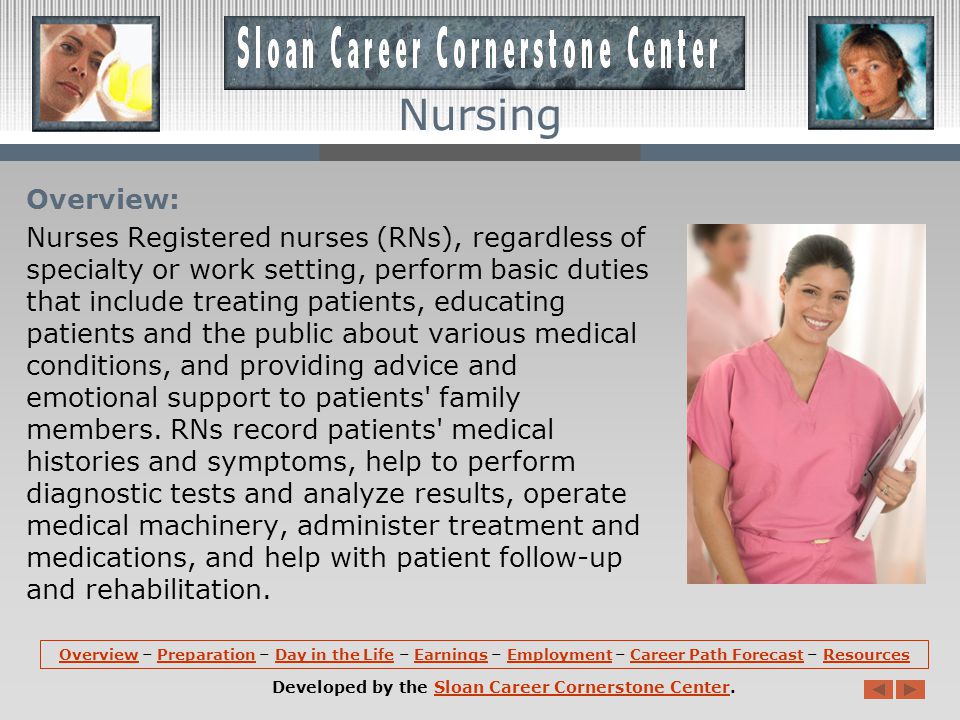 OverviewOverview – Preparation – Day in the Life – Earnings – Employment – Career Path Forecast – ResourcesPreparationDay in the LifeEarningsEmploymentCareer Path ForecastResources Developed by the Sloan Career Cornerstone Center.Sloan Career Cornerstone Center Nursing