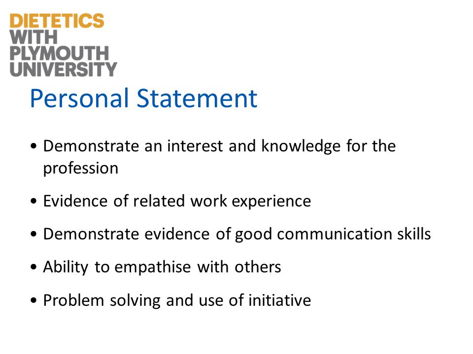 Personal Statement Demonstrate an interest and knowledge for the profession Evidence of related work experience Demonstrate evidence of good communication skills Ability to empathise with others Problem solving and use of initiative