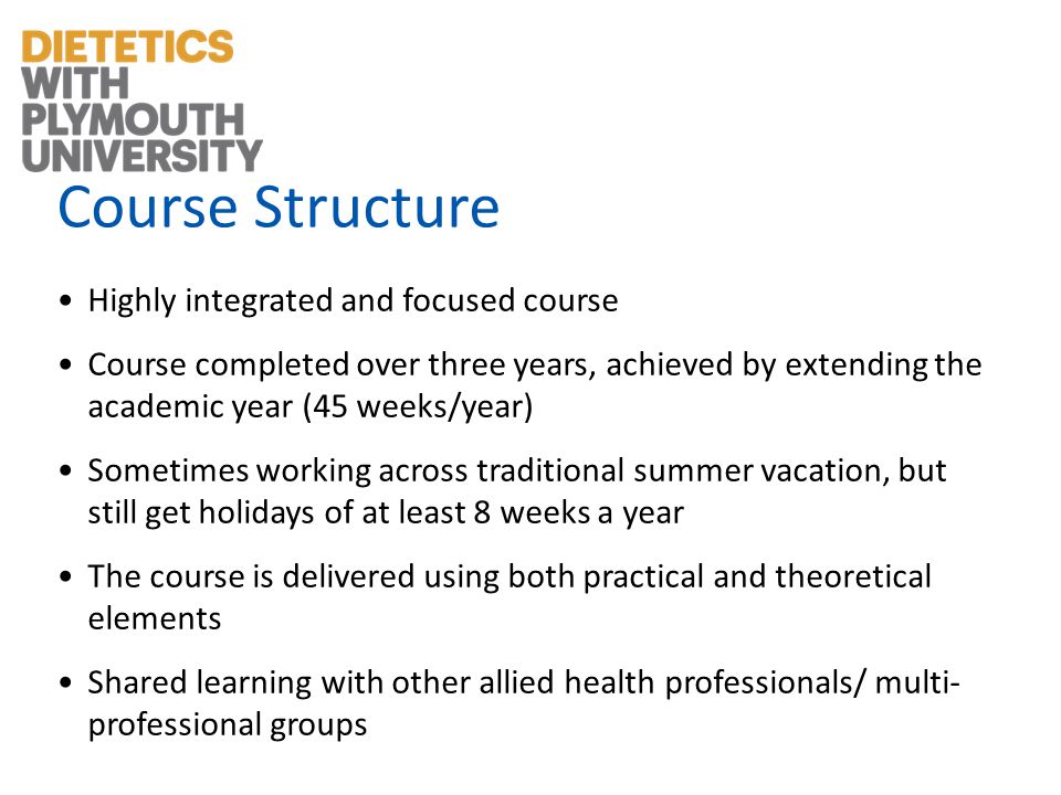 Course Structure Highly integrated and focused course Course completed over three years, achieved by extending the academic year (45 weeks/year) Sometimes working across traditional summer vacation, but still get holidays of at least 8 weeks a year The course is delivered using both practical and theoretical elements Shared learning with other allied health professionals/ multi- professional groups