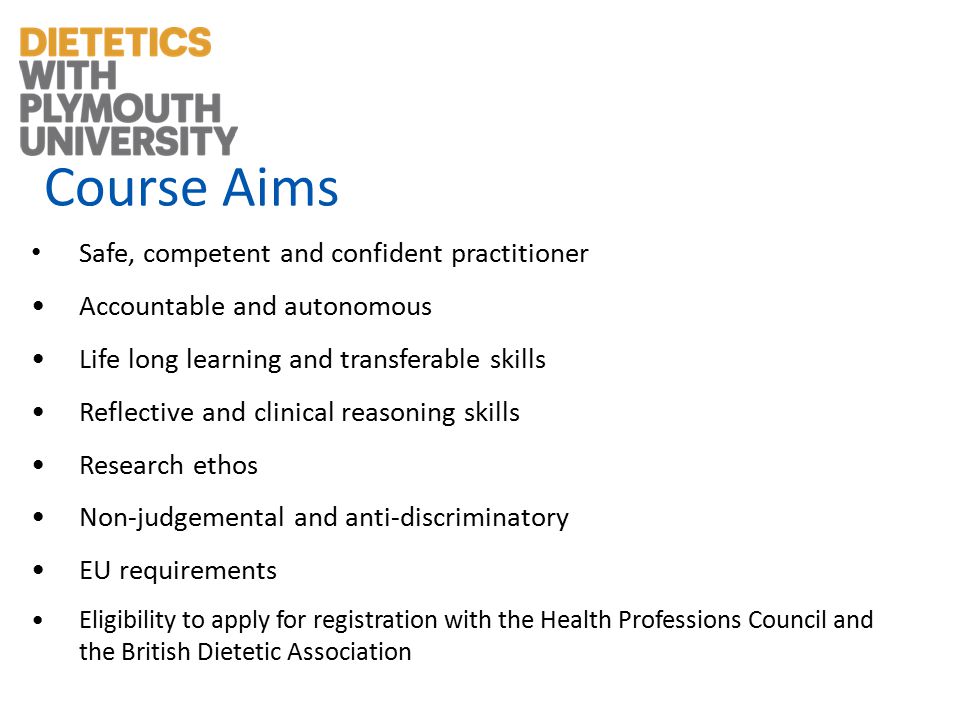 Course Aims Safe, competent and confident practitioner Accountable and autonomous Life long learning and transferable skills Reflective and clinical reasoning skills Research ethos Non-judgemental and anti-discriminatory EU requirements Eligibility to apply for registration with the Health Professions Council and the British Dietetic Association