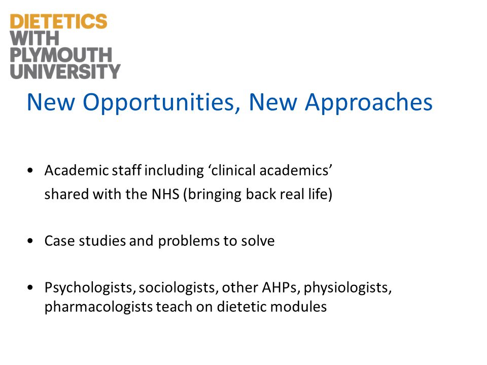 New Opportunities, New Approaches Academic staff including clinical academics shared with the NHS (bringing back real life) Case studies and problems to solve Psychologists, sociologists, other AHPs, physiologists, pharmacologists teach on dietetic modules