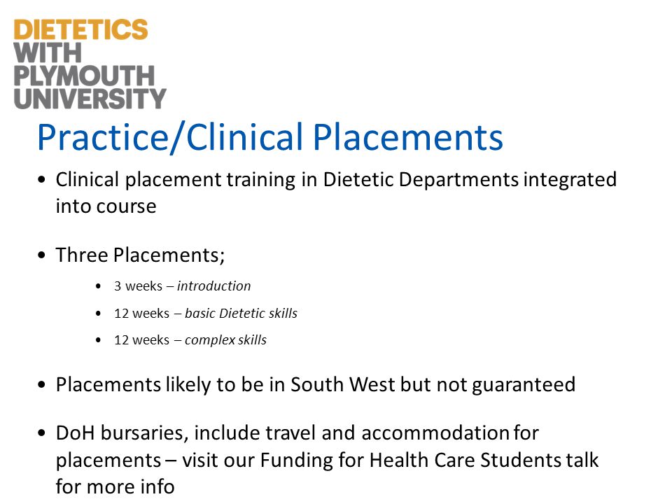 Practice/Clinical Placements Clinical placement training in Dietetic Departments integrated into course Three Placements; 3 weeks – introduction 12 weeks – basic Dietetic skills 12 weeks – complex skills Placements likely to be in South West but not guaranteed DoH bursaries, include travel and accommodation for placements – visit our Funding for Health Care Students talk for more info