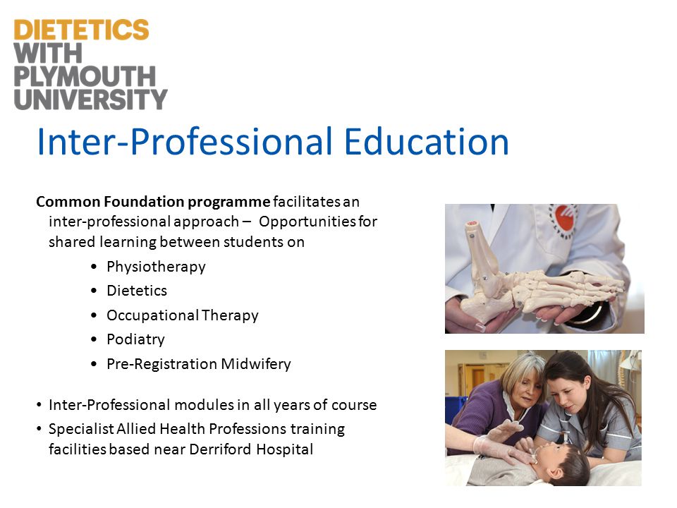 Inter-Professional Education Common Foundation programme facilitates an inter-professional approach – Opportunities for shared learning between students on Physiotherapy Dietetics Occupational Therapy Podiatry Pre-Registration Midwifery Inter-Professional modules in all years of course Specialist Allied Health Professions training facilities based near Derriford Hospital