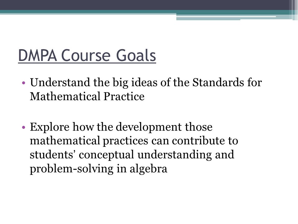 DMPA Course Goals Understand the big ideas of the Standards for Mathematical Practice Explore how the development those mathematical practices can contribute to students conceptual understanding and problem-solving in algebra