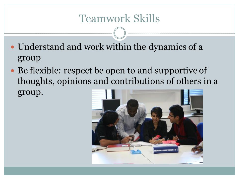 Teamwork Skills Understand and work within the dynamics of a group Be flexible: respect be open to and supportive of thoughts, opinions and contributions of others in a group.