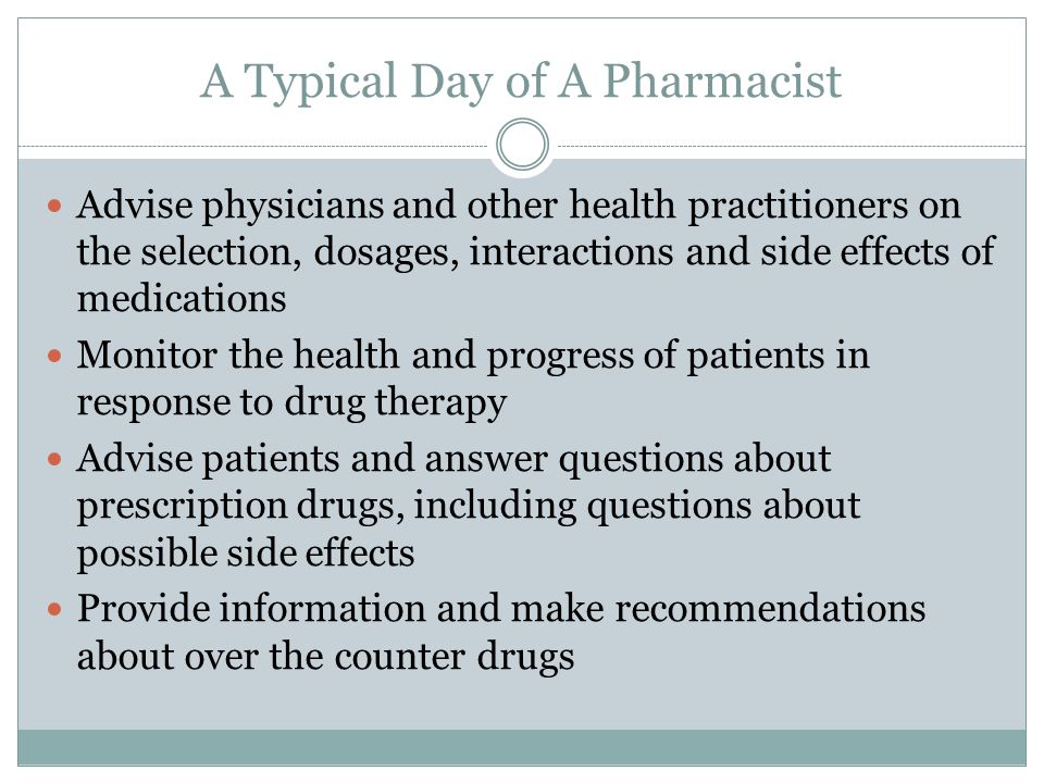 A Typical Day of A Pharmacist Advise physicians and other health practitioners on the selection, dosages, interactions and side effects of medications Monitor the health and progress of patients in response to drug therapy Advise patients and answer questions about prescription drugs, including questions about possible side effects Provide information and make recommendations about over the counter drugs