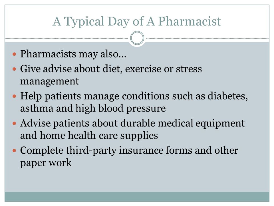 A Typical Day of A Pharmacist Pharmacists may also… Give advise about diet, exercise or stress management Help patients manage conditions such as diabetes, asthma and high blood pressure Advise patients about durable medical equipment and home health care supplies Complete third-party insurance forms and other paper work