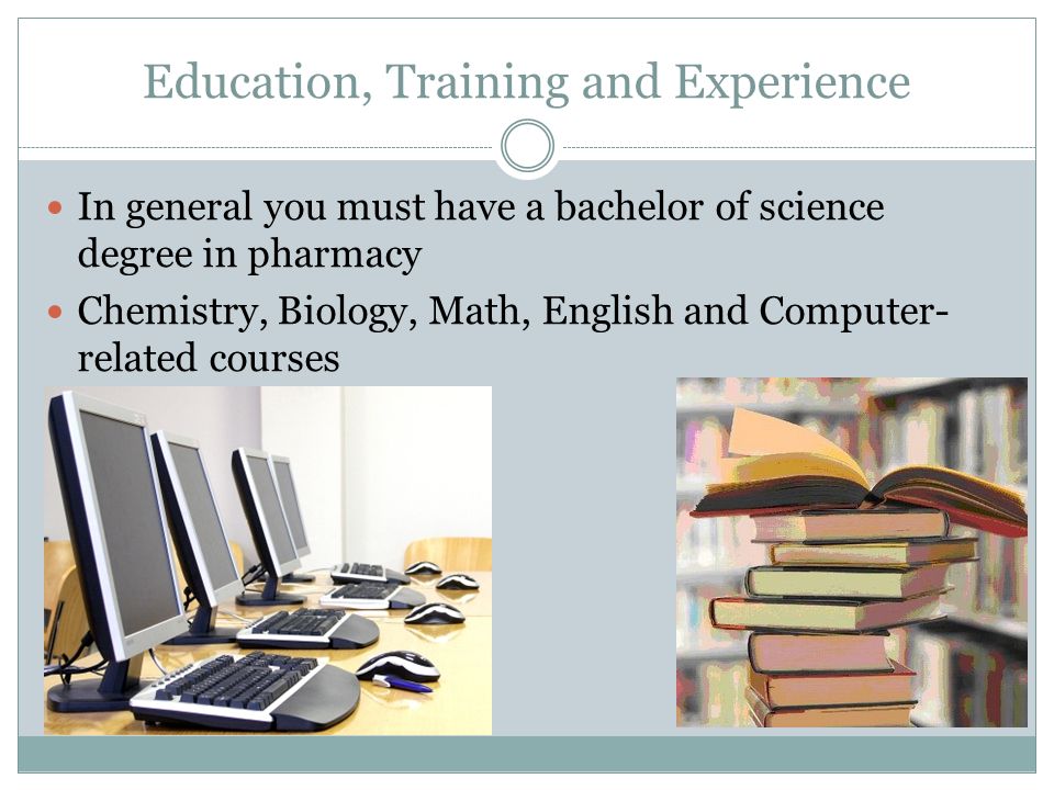 Education, Training and Experience In general you must have a bachelor of science degree in pharmacy Chemistry, Biology, Math, English and Computer- related courses