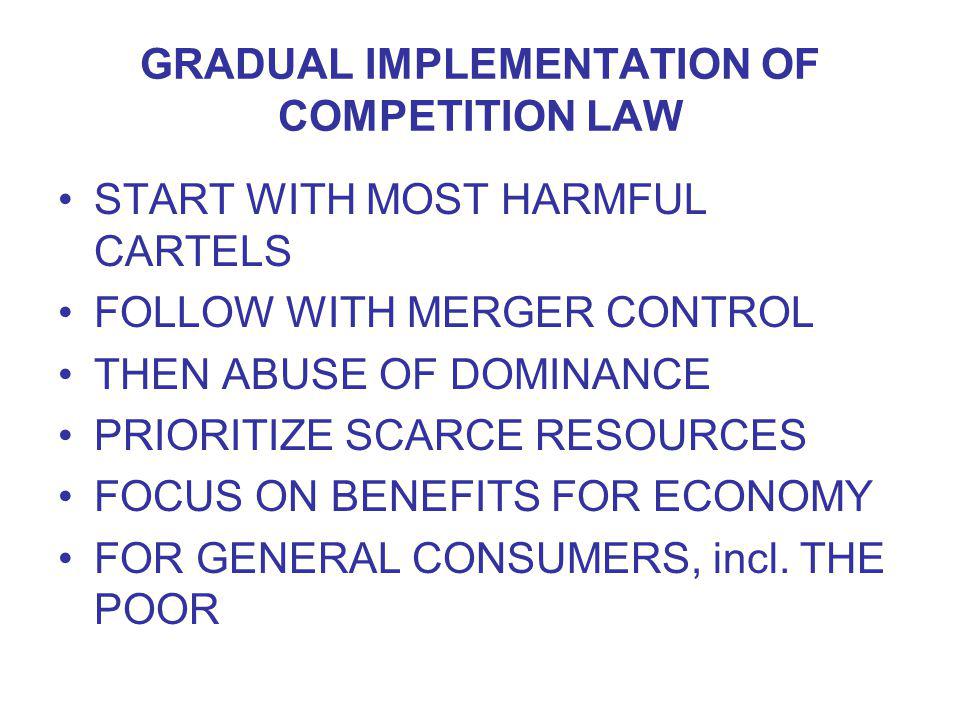 GRADUAL IMPLEMENTATION OF COMPETITION LAW START WITH MOST HARMFUL CARTELS FOLLOW WITH MERGER CONTROL THEN ABUSE OF DOMINANCE PRIORITIZE SCARCE RESOURCES FOCUS ON BENEFITS FOR ECONOMY FOR GENERAL CONSUMERS, incl.