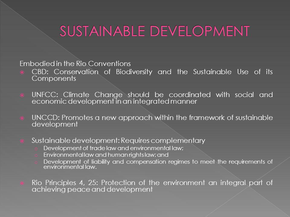 Embodied in the Rio Conventions CBD: Conservation of Biodiversity and the Sustainable Use of its Components UNFCC: Climate Change should be coordinated with social and economic development in an integrated manner UNCCD: Promotes a new approach within the framework of sustainable development Sustainable development: Requires complementary o Development of trade law and environmental law; o Environmental law and human rights law; and o Development of liability and compensation regimes to meet the requirements of environmental law.
