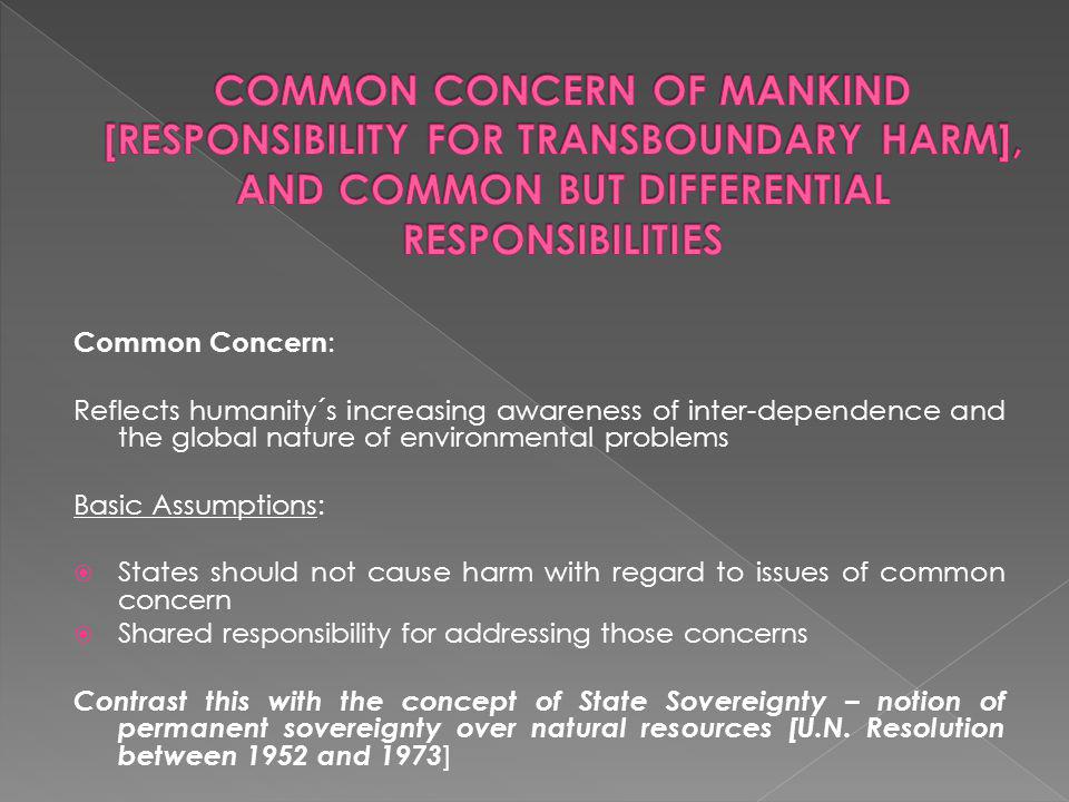 Common Concern : Reflects humanity´s increasing awareness of inter-dependence and the global nature of environmental problems Basic Assumptions: States should not cause harm with regard to issues of common concern Shared responsibility for addressing those concerns Contrast this with the concept of State Sovereignty – notion of permanent sovereignty over natural resources [U.N.