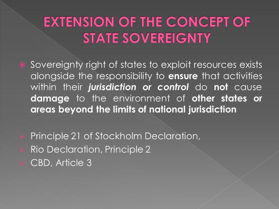 Sovereignty right of states to exploit resources exists alongside the responsibility to ensure that activities within their jurisdiction or control do not cause damage to the environment of other states or areas beyond the limits of national jurisdiction Principle 21 of Stockholm Declaration, Rio Declaration, Principle 2 CBD, Article 3