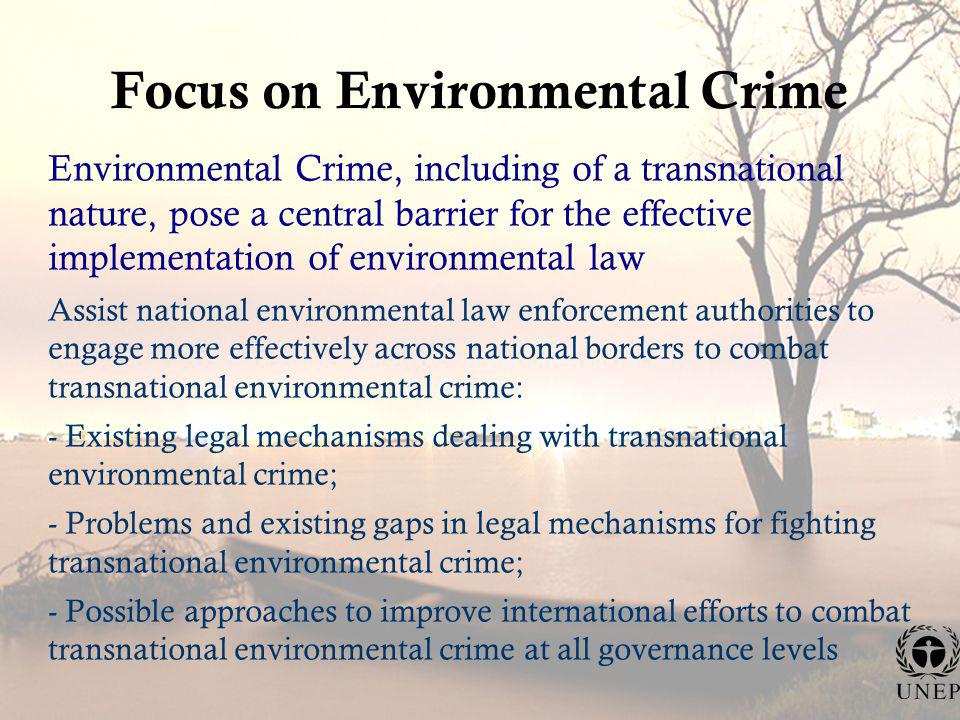 Focus on Environmental Crime Environmental Crime, including of a transnational nature, pose a central barrier for the effective implementation of environmental law Assist national environmental law enforcement authorities to engage more effectively across national borders to combat transnational environmental crime: - Existing legal mechanisms dealing with transnational environmental crime; - Problems and existing gaps in legal mechanisms for fighting transnational environmental crime; - Possible approaches to improve international efforts to combat transnational environmental crime at all governance levels