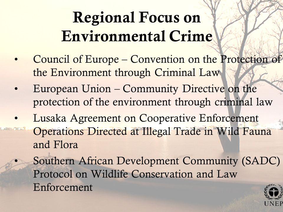 Regional Focus on Environmental Crime Council of Europe – Convention on the Protection of the Environment through Criminal Law European Union – Community Directive on the protection of the environment through criminal law Lusaka Agreement on Cooperative Enforcement Operations Directed at Illegal Trade in Wild Fauna and Flora Southern African Development Community (SADC) Protocol on Wildlife Conservation and Law Enforcement
