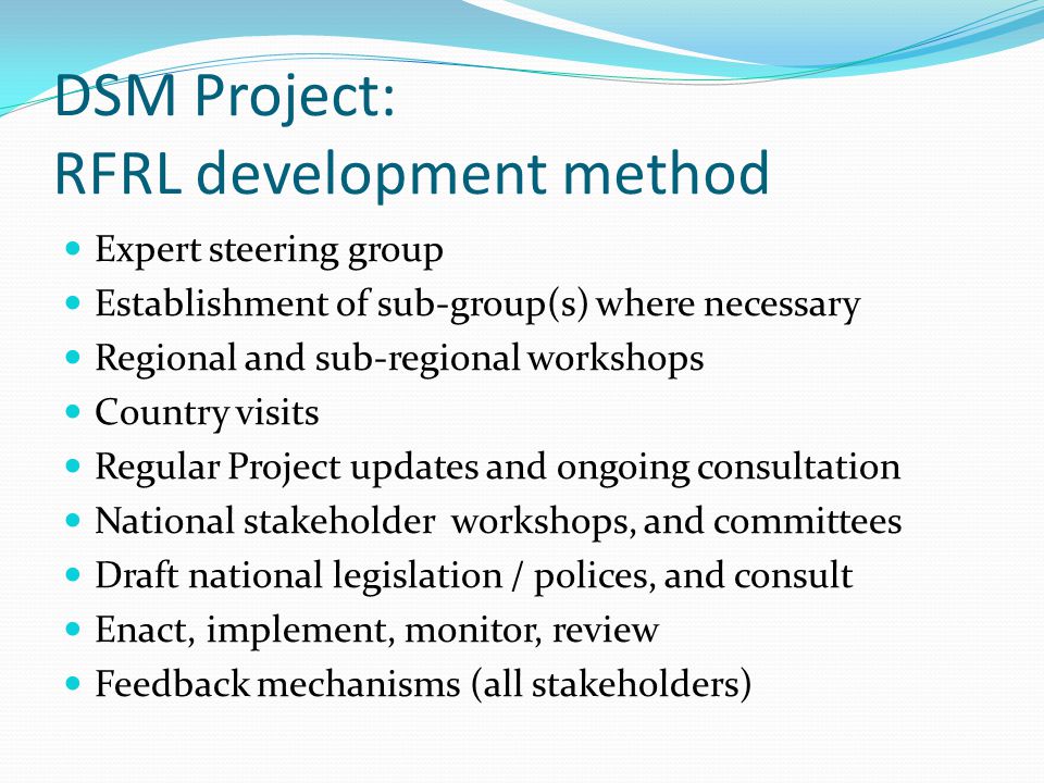 DSM Project: RFRL development method Expert steering group Establishment of sub-group(s) where necessary Regional and sub-regional workshops Country visits Regular Project updates and ongoing consultation National stakeholder workshops, and committees Draft national legislation / polices, and consult Enact, implement, monitor, review Feedback mechanisms (all stakeholders)