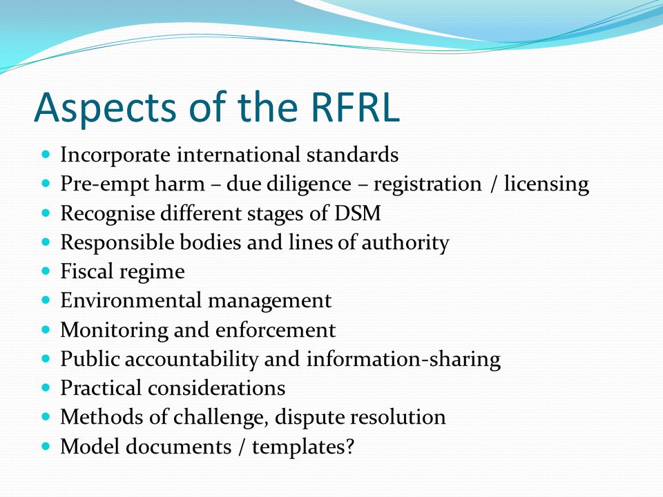 Aspects of the RFRL Incorporate international standards Pre-empt harm – due diligence – registration / licensing Recognise different stages of DSM Responsible bodies and lines of authority Fiscal regime Environmental management Monitoring and enforcement Public accountability and information-sharing Practical considerations Methods of challenge, dispute resolution Model documents / templates