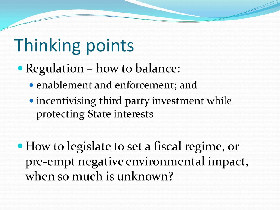 Thinking points Regulation – how to balance: enablement and enforcement; and incentivising third party investment while protecting State interests How to legislate to set a fiscal regime, or pre-empt negative environmental impact, when so much is unknown