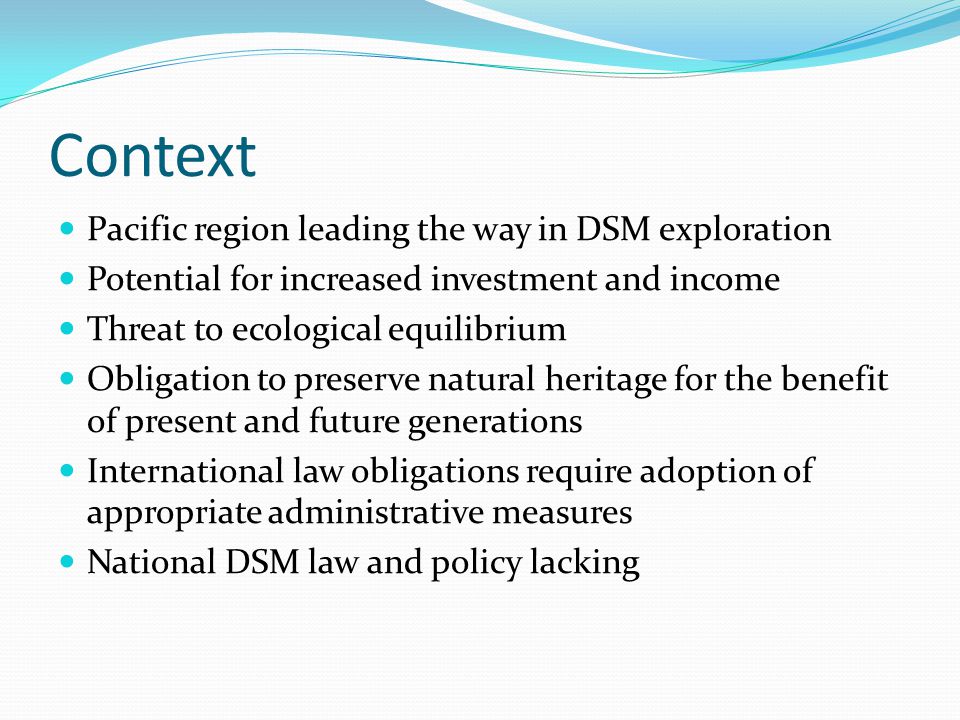Context Pacific region leading the way in DSM exploration Potential for increased investment and income Threat to ecological equilibrium Obligation to preserve natural heritage for the benefit of present and future generations International law obligations require adoption of appropriate administrative measures National DSM law and policy lacking