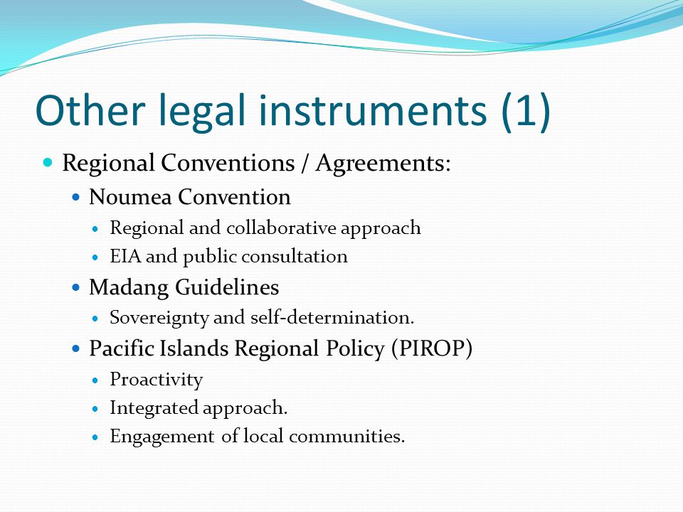 Other legal instruments (1) Regional Conventions / Agreements: Noumea Convention Regional and collaborative approach EIA and public consultation Madang Guidelines Sovereignty and self-determination.