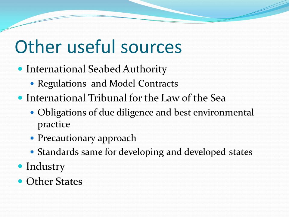 Other useful sources International Seabed Authority Regulations and Model Contracts International Tribunal for the Law of the Sea Obligations of due diligence and best environmental practice Precautionary approach Standards same for developing and developed states Industry Other States