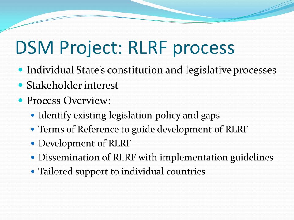DSM Project: RLRF process Individual States constitution and legislative processes Stakeholder interest Process Overview: Identify existing legislation policy and gaps Terms of Reference to guide development of RLRF Development of RLRF Dissemination of RLRF with implementation guidelines Tailored support to individual countries