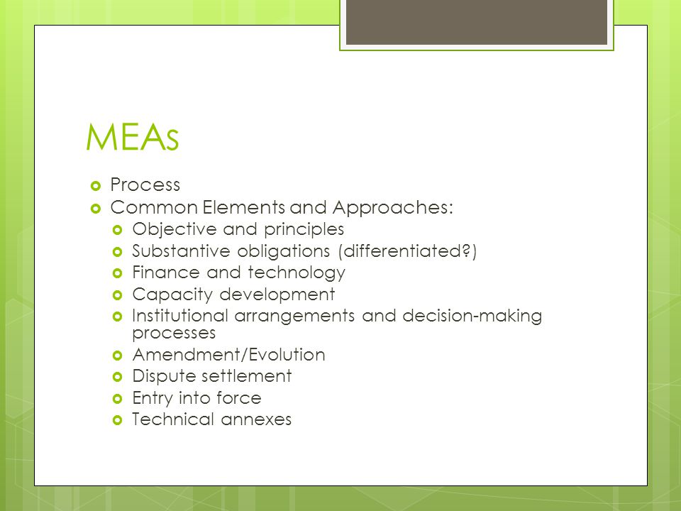 MEAs Process Common Elements and Approaches: Objective and principles Substantive obligations (differentiated ) Finance and technology Capacity development Institutional arrangements and decision-making processes Amendment/Evolution Dispute settlement Entry into force Technical annexes