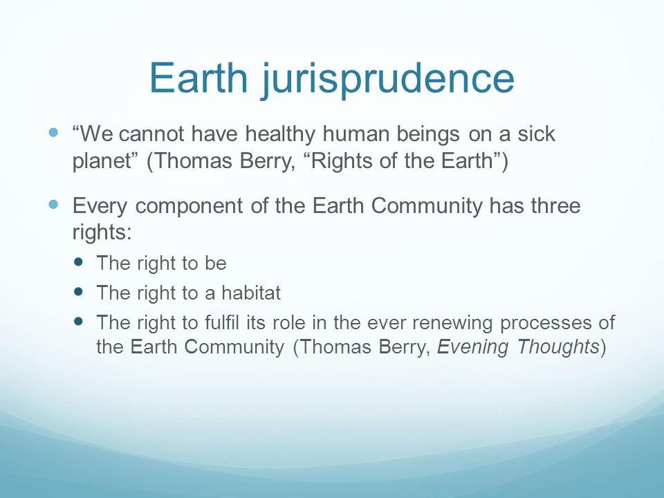 Earth jurisprudence We cannot have healthy human beings on a sick planet (Thomas Berry, Rights of the Earth) Every component of the Earth Community has three rights: The right to be The right to a habitat The right to fulfil its role in the ever renewing processes of the Earth Community (Thomas Berry, Evening Thoughts)