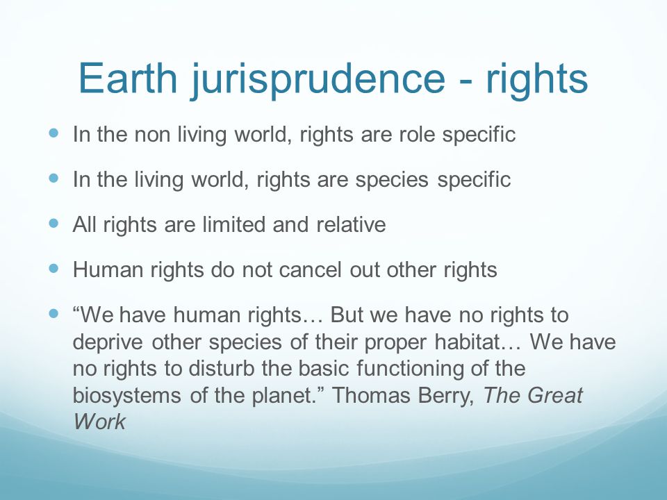 Earth jurisprudence - rights In the non living world, rights are role specific In the living world, rights are species specific All rights are limited and relative Human rights do not cancel out other rights We have human rights… But we have no rights to deprive other species of their proper habitat… We have no rights to disturb the basic functioning of the biosystems of the planet.