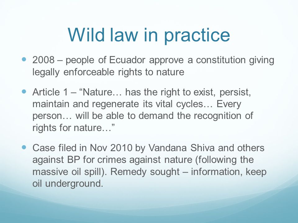 Wild law in practice 2008 – people of Ecuador approve a constitution giving legally enforceable rights to nature Article 1 – Nature… has the right to exist, persist, maintain and regenerate its vital cycles… Every person… will be able to demand the recognition of rights for nature… Case filed in Nov 2010 by Vandana Shiva and others against BP for crimes against nature (following the massive oil spill).