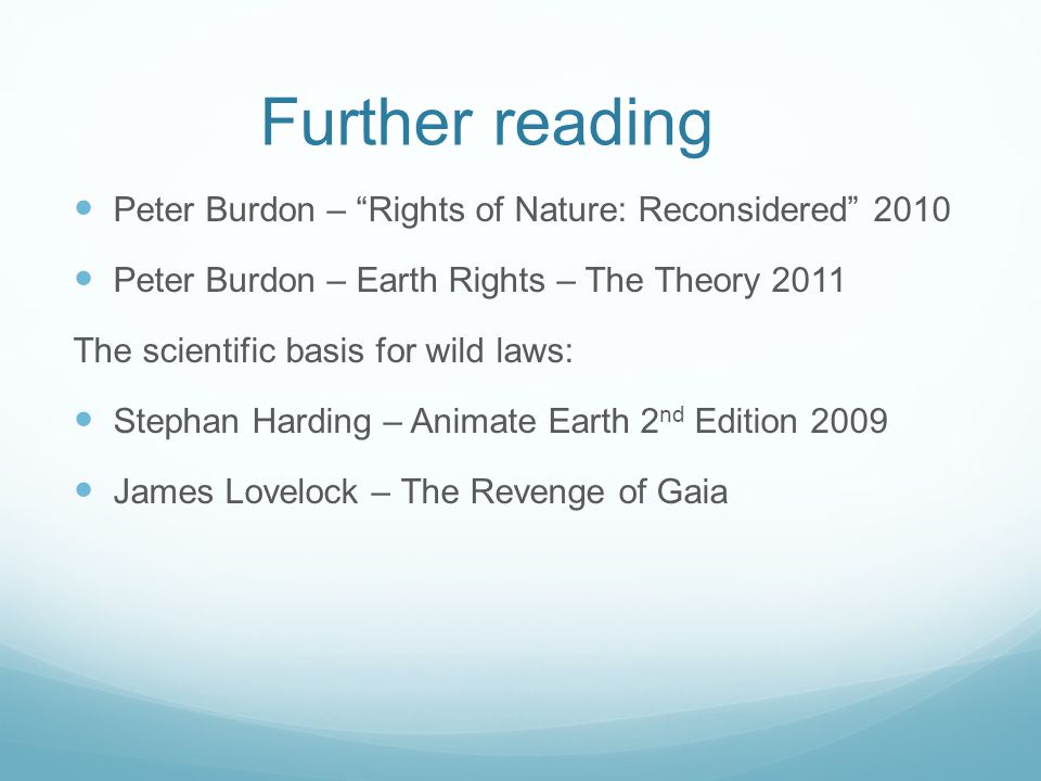 Further reading Peter Burdon – Rights of Nature: Reconsidered 2010 Peter Burdon – Earth Rights – The Theory 2011 The scientific basis for wild laws: Stephan Harding – Animate Earth 2 nd Edition 2009 James Lovelock – The Revenge of Gaia