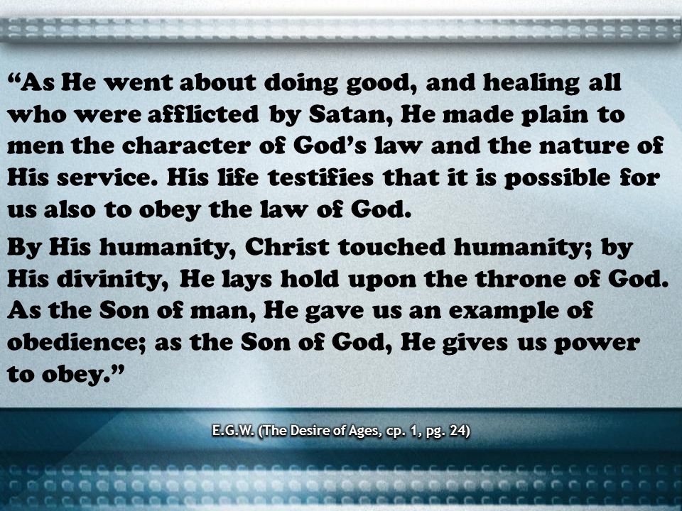 As He went about doing good, and healing all who were afflicted by Satan, He made plain to men the character of Gods law and the nature of His service.