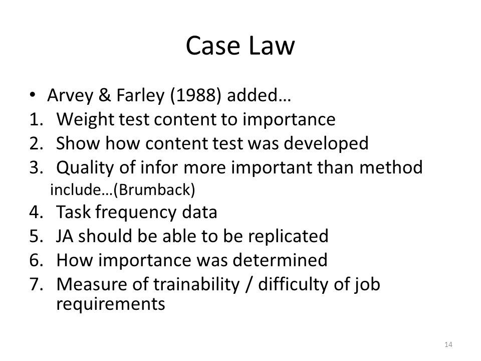 Case Law Arvey & Farley (1988) added… 1.Weight test content to importance 2.Show how content test was developed 3.Quality of infor more important than method include…(Brumback) 4.Task frequency data 5.JA should be able to be replicated 6.How importance was determined 7.Measure of trainability / difficulty of job requirements 14