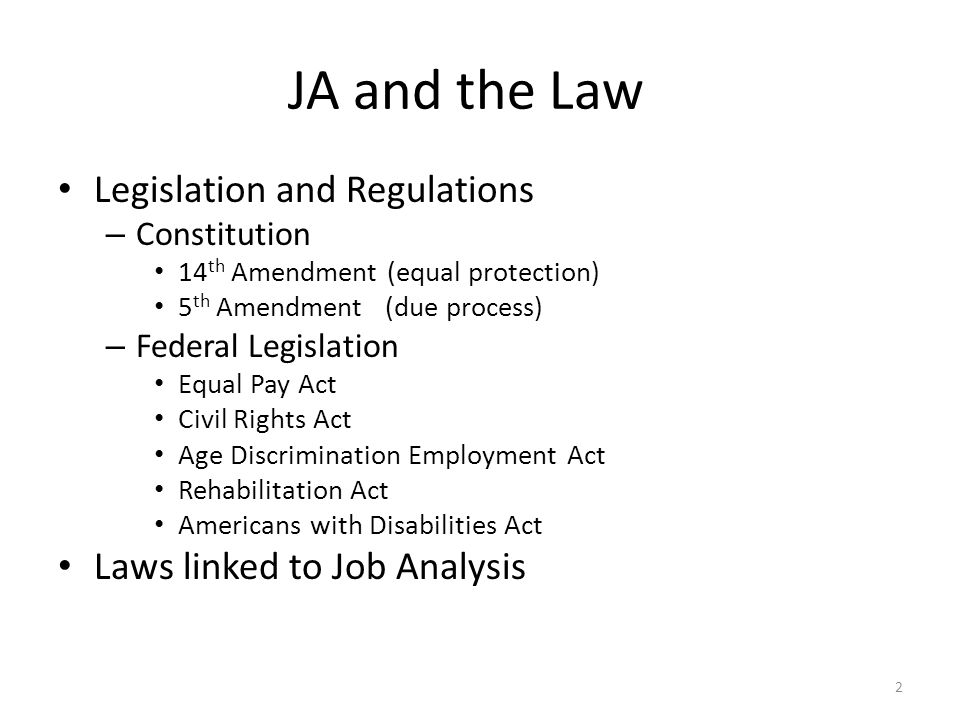 JA and the Law Legislation and Regulations – Constitution 14 th Amendment (equal protection) 5 th Amendment (due process) – Federal Legislation Equal Pay Act Civil Rights Act Age Discrimination Employment Act Rehabilitation Act Americans with Disabilities Act Laws linked to Job Analysis 2