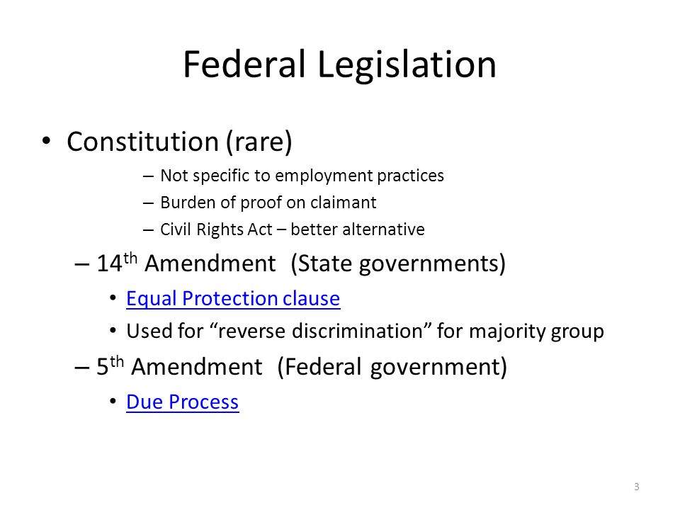 Federal Legislation Constitution (rare) – Not specific to employment practices – Burden of proof on claimant – Civil Rights Act – better alternative – 14 th Amendment (State governments) Equal Protection clause Used for reverse discrimination for majority group – 5 th Amendment (Federal government) Due Process 3