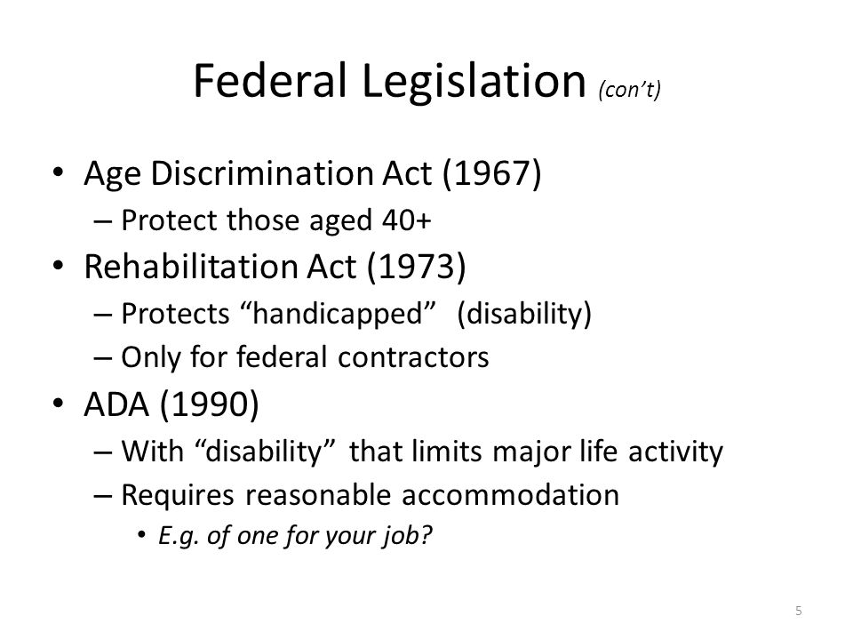 Federal Legislation (cont) Age Discrimination Act (1967) – Protect those aged 40+ Rehabilitation Act (1973) – Protects handicapped (disability) – Only for federal contractors ADA (1990) – With disability that limits major life activity – Requires reasonable accommodation E.g.