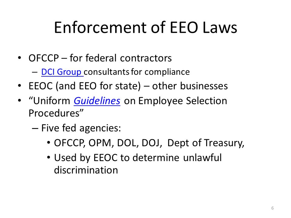 Enforcement of EEO Laws OFCCP – for federal contractors – DCI Group consultants for compliance DCI Group EEOC (and EEO for state) – other businesses Uniform Guidelines on Employee Selection ProceduresGuidelines – Five fed agencies: OFCCP, OPM, DOL, DOJ, Dept of Treasury, Used by EEOC to determine unlawful discrimination 6