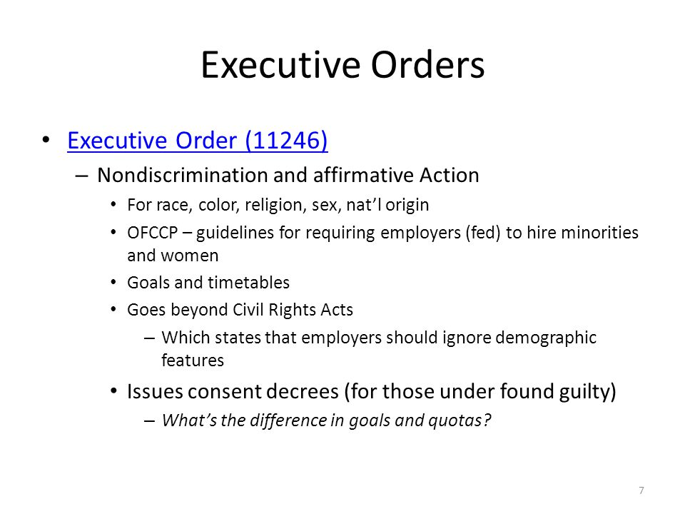 Executive Orders Executive Order (11246) – Nondiscrimination and affirmative Action For race, color, religion, sex, natl origin OFCCP – guidelines for requiring employers (fed) to hire minorities and women Goals and timetables Goes beyond Civil Rights Acts – Which states that employers should ignore demographic features Issues consent decrees (for those under found guilty) – Whats the difference in goals and quotas.