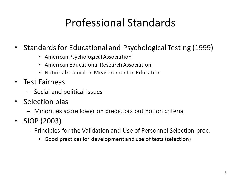 Professional Standards Standards for Educational and Psychological Testing (1999) American Psychological Association American Educational Research Association National Council on Measurement in Education Test Fairness – Social and political issues Selection bias – Minorities score lower on predictors but not on criteria SIOP (2003) – Principles for the Validation and Use of Personnel Selection proc.