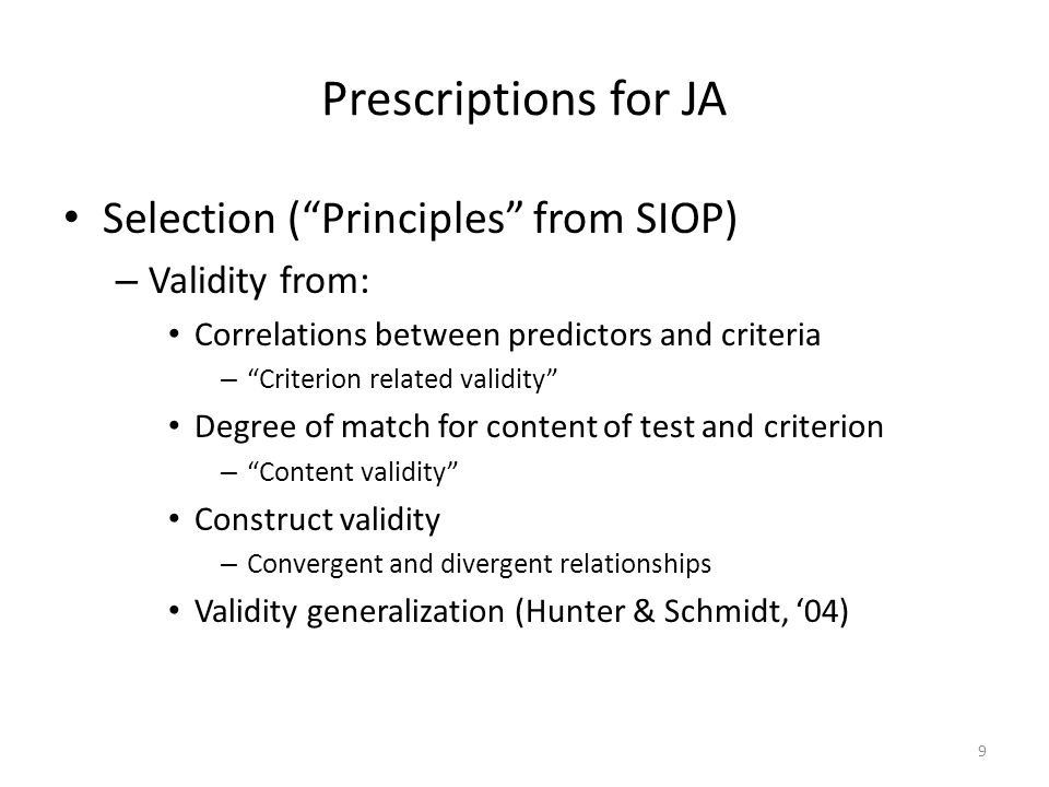Prescriptions for JA Selection (Principles from SIOP) – Validity from: Correlations between predictors and criteria – Criterion related validity Degree of match for content of test and criterion – Content validity Construct validity – Convergent and divergent relationships Validity generalization (Hunter & Schmidt, 04) 9