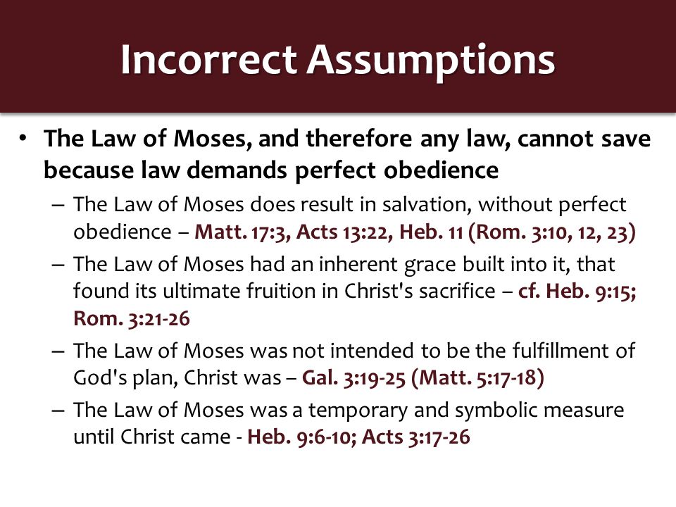 Incorrect Assumptions The Law of Moses, and therefore any law, cannot save because law demands perfect obedience – The Law of Moses does result in salvation, without perfect obedience – Matt.