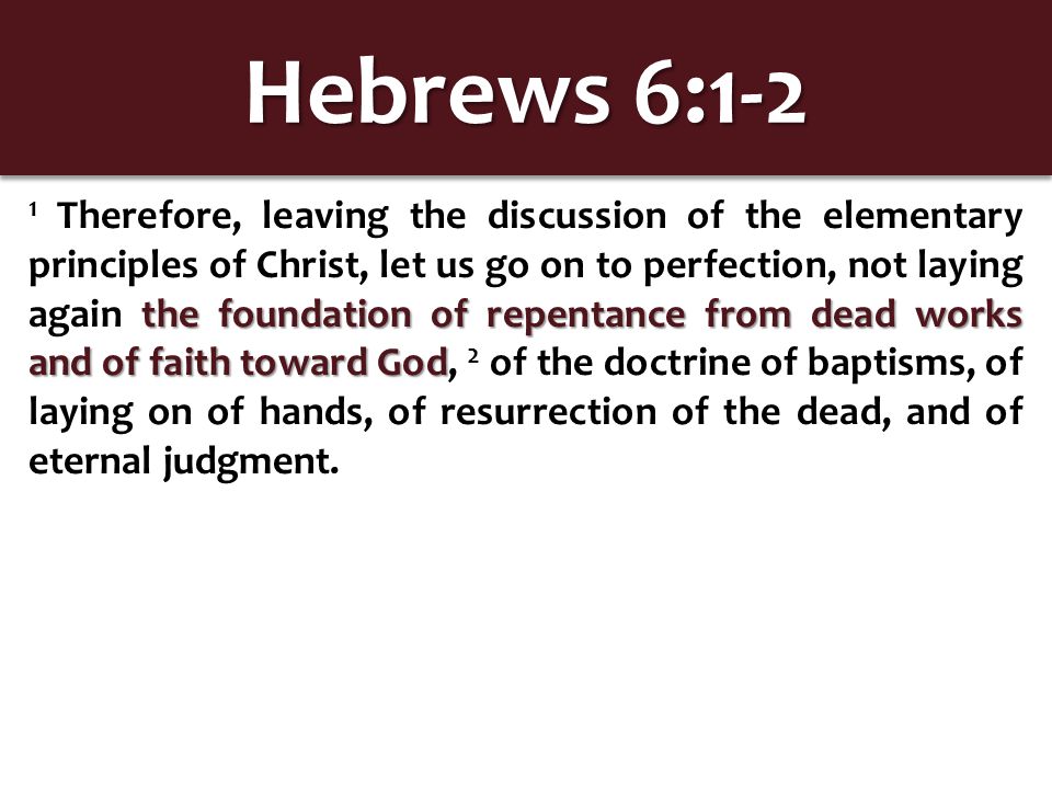 Hebrews 6:1-2 the foundation of repentance from dead works and of faith toward God 1 Therefore, leaving the discussion of the elementary principles of Christ, let us go on to perfection, not laying again the foundation of repentance from dead works and of faith toward God, 2 of the doctrine of baptisms, of laying on of hands, of resurrection of the dead, and of eternal judgment.