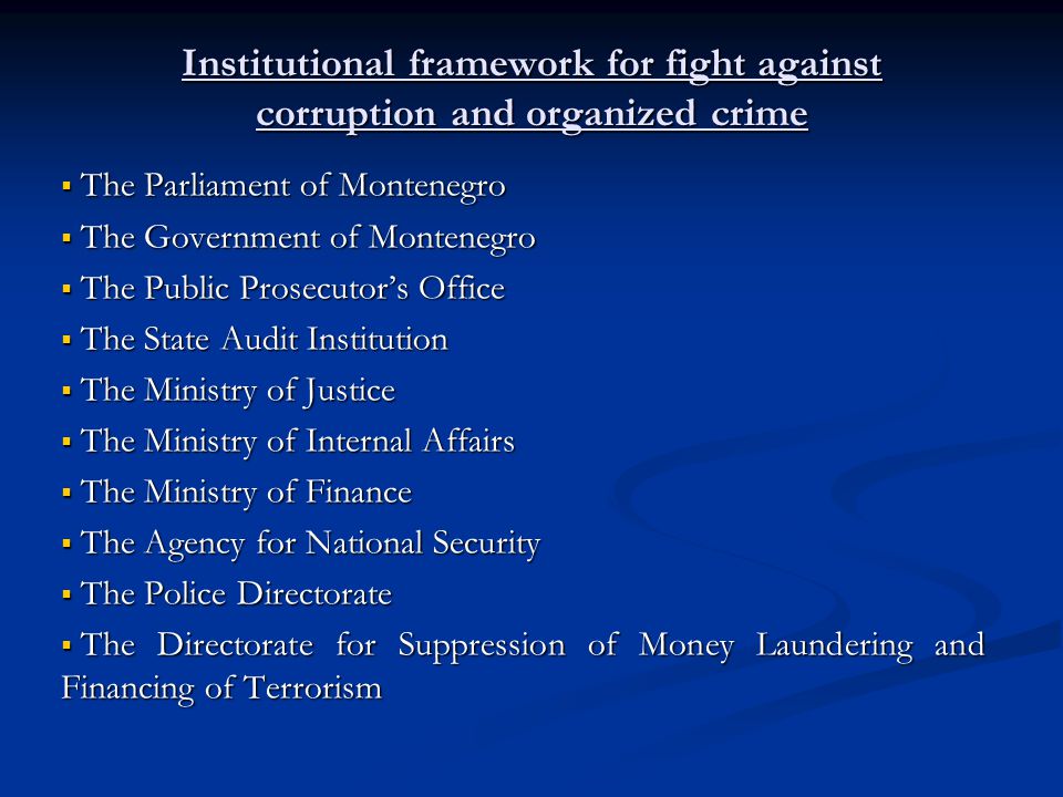 Institutional framework for fight against corruption and organized crime The Parliament of Montenegro The Parliament of Montenegro The Government of Montenegro The Government of Montenegro The Public Prosecutors Office The Public Prosecutors Office The State Audit Institution The State Audit Institution The Ministry of Justice The Ministry of Justice The Ministry of Internal Affairs The Ministry of Internal Affairs The Ministry of Finance The Ministry of Finance The Agency for National Security The Agency for National Security The Police Directorate The Police Directorate The Directorate for Suppression of Money Laundering and Financing of Terrorism The Directorate for Suppression of Money Laundering and Financing of Terrorism