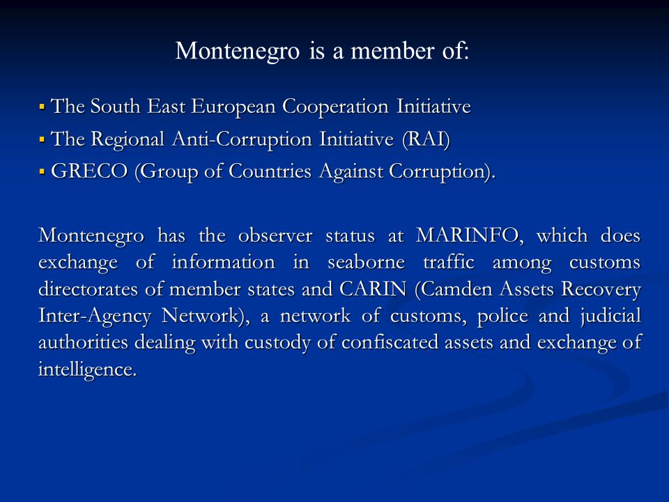 Montenegro is a member of: The South East European Cooperation Initiative The South East European Cooperation Initiative The Regional Anti-Corruption Initiative (RAI) The Regional Anti-Corruption Initiative (RAI) GRECO (Group of Countries Against Corruption).