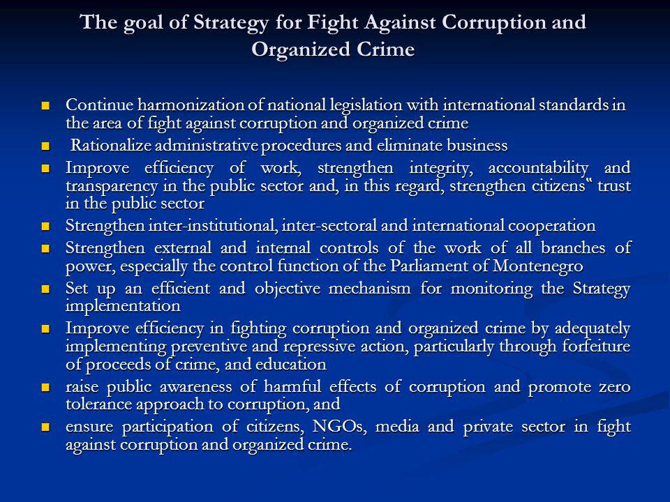The goal of Strategy for Fight Against Corruption and Organized Crime harmonization of national legislation with international standards in the area of fight against corruption and organized crime Continue harmonization of national legislation with international standards in the area of fight against corruption and organized crime Rationalize administrative procedures and eliminate business Rationalize administrative procedures and eliminate business Improve efficiency of work, strengthen integrity, accountability and transparency in the public sector and, in this regard, strengthen citizens trust in the public sector Improve efficiency of work, strengthen integrity, accountability and transparency in the public sector and, in this regard, strengthen citizens trust in the public sector Strengthen inter-institutional, inter-sectoral and international cooperation Strengthen inter-institutional, inter-sectoral and international cooperation Strengthen external and internal controls of the work of all branches of power, especially the control function of the Parliament of Montenegro Strengthen external and internal controls of the work of all branches of power, especially the control function of the Parliament of Montenegro Set up an efficient and objective mechanism for monitoring the Strategy implementation Set up an efficient and objective mechanism for monitoring the Strategy implementation Improve efficiency in fighting corruption and organized crime by adequately implementing preventive and repressive action, particularly through forfeiture of proceeds of crime, and education Improve efficiency in fighting corruption and organized crime by adequately implementing preventive and repressive action, particularly through forfeiture of proceeds of crime, and education raise public awareness of harmful effects of corruption and promote zero tolerance approach to corruption, and raise public awareness of harmful effects of corruption and promote zero tolerance approach to corruption, and ensure participation of citizens, NGOs, media and private sector in fight against corruption and organized crime.