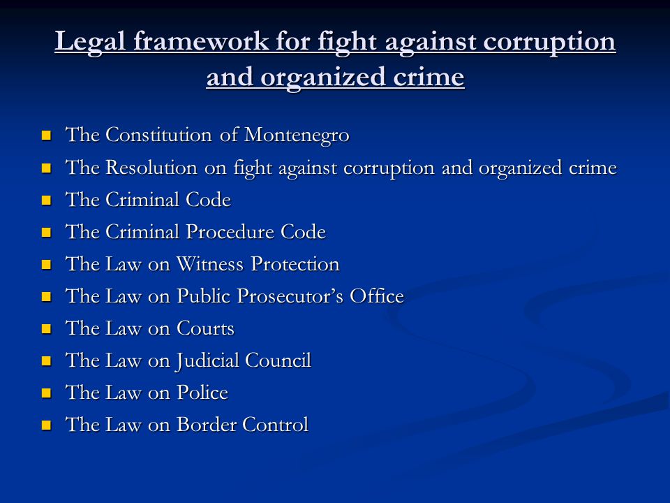 Legal framework for fight against corruption and organized crime The Constitution of Montenegro The Constitution of Montenegro The Resolution on fight against corruption and organized crime The Resolution on fight against corruption and organized crime The Criminal Code The Criminal Code The Criminal Procedure Code The Criminal Procedure Code The Law on Witness Protection The Law on Witness Protection The Law on Public Prosecutors Office The Law on Public Prosecutors Office The Law on Courts The Law on Courts The Law on Judicial Council The Law on Judicial Council The Law on Police The Law on Police The Law on Border Control The Law on Border Control