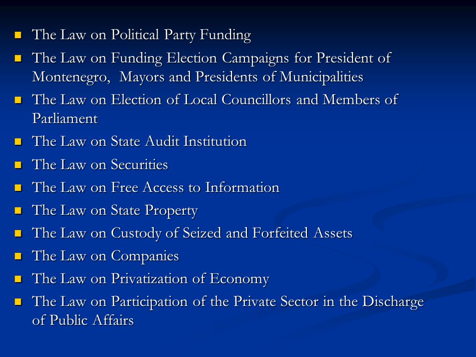 The Law on Political Party Funding The Law on Political Party Funding The Law on Funding Election Campaigns for President of Montenegro, Mayors and Presidents of Municipalities The Law on Funding Election Campaigns for President of Montenegro, Mayors and Presidents of Municipalities The Law on Election of Local Councillors and Members of Parliament The Law on Election of Local Councillors and Members of Parliament The Law on State Audit Institution The Law on State Audit Institution The Law on Securities The Law on Securities The Law on Free Access to Information The Law on Free Access to Information The Law on State Property The Law on State Property The Law on Custody of Seized and Forfeited Assets The Law on Custody of Seized and Forfeited Assets The Law on Companies The Law on Companies The Law on Privatization of Economy The Law on Privatization of Economy The Law on Participation of the Private Sector in the Discharge of Public Affairs The Law on Participation of the Private Sector in the Discharge of Public Affairs