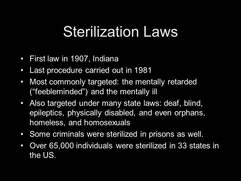 Sterilization Laws First law in 1907, Indiana Last procedure carried out in 1981 Most commonly targeted: the mentally retarded (feebleminded) and the mentally ill Also targeted under many state laws: deaf, blind, epileptics, physically disabled, and even orphans, homeless, and homosexuals Some criminals were sterilized in prisons as well.